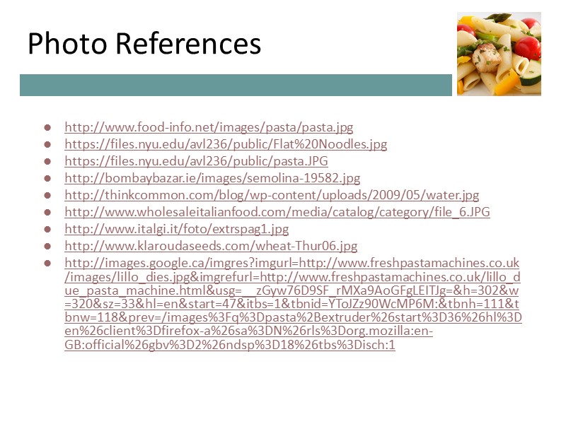 Photo References http://www.food-info.net/images/pasta/pasta.jpg https://files.nyu.edu/avl236/public/Flat%20Noodles.jpg https://files.nyu.edu/avl236/public/pasta.JPG http://bombaybazar.ie/images/semolina-19582.jpg http://thinkcommon.com/blog/wp-content/uploads/2009/05/water.jpg http://www.wholesaleitalianfood.com/media/catalog/category/file_6.JPG http://www.italgi.it/foto/extrspag1.jpg http://www.klaroudaseeds.com/wheat-Thur06.jpg http://images.google.ca/imgres?imgurl=http://www.freshpastamachines.co.uk/images/lillo_dies.jpg&imgrefurl=http://www.freshpastamachines.co.uk/lillo_due_pasta_machine.html&usg=__zGyw76D9SF_rMXa9AoGFgLEITJg=&h=302&w=320&sz=33&hl=en&start=47&itbs=1&tbnid=YToJZz90WcMP6M:&tbnh=111&tbnw=118&prev=/images%3Fq%3Dpasta%2Bextruder%26start%3D36%26hl%3Den%26client%3Dfirefox-a%26sa%3DN%26rls%3Dorg.mozilla:en-GB:official%26gbv%3D2%26ndsp%3D18%26tbs%3Disch:1 Photo References http://www.food-info.net/images/pasta/pasta.jpg https://files.nyu.edu/avl236/public/Flat%20Noodles.jpg https://files.nyu.edu/avl236/public/pasta.JPG http://bombaybazar.ie/images/semolina-19582.jpg http://thinkcommon.com/blog/wp-content/uploads/2009/05/water.jpg http://www.wholesaleitalianfood.com/media/catalog/category/file_6.JPG http://www.italgi.it/foto/extrspag1.jpg http://www.klaroudaseeds.com/wheat-Thur06.jpg http://images.google.ca/imgres?imgurl=http://www.freshpastamachines.co.uk/images/lillo_dies.jpg&imgrefurl=http://www.freshpastamachines.co.uk/lillo_due_pasta_machine.html&usg=__zGyw76D9SF_rMXa9AoGFgLEITJg=&h=302&w=320&sz=33&hl=en&start=47&itbs=1&tbnid=YToJZz90WcMP6M:&tbnh=111&tbnw=118&prev=/images%3Fq%3Dpasta%2Bextruder%26start%3D36%26hl%3Den%26client%3Dfirefox-a%26sa%3DN%26rls%3Dorg.mozilla:en-GB:official%26gbv%3D2%26ndsp%3D18%26tbs%3Disch:1